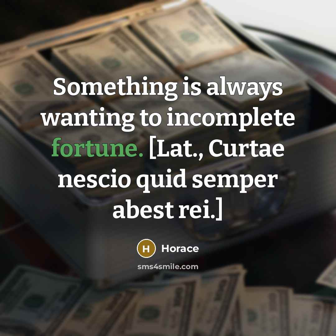 “Something is always wanting to incomplete fortune. [Lat., Curtae nescio quid semper abest rei.]” quote by Horace