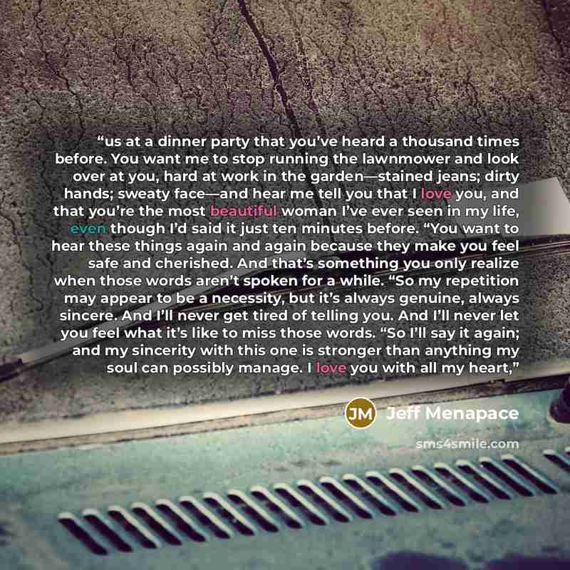 “us at a dinner party that you’ve heard a thousand times before. You want me to stop running the lawnmower and look over at you, hard at work in the garden—stained jeans; dirty hands; sweaty face—and hear me tell you that I love you, and that you’re the most beautiful woman I’ve ever seen in my…” quote by Jeff Menapace