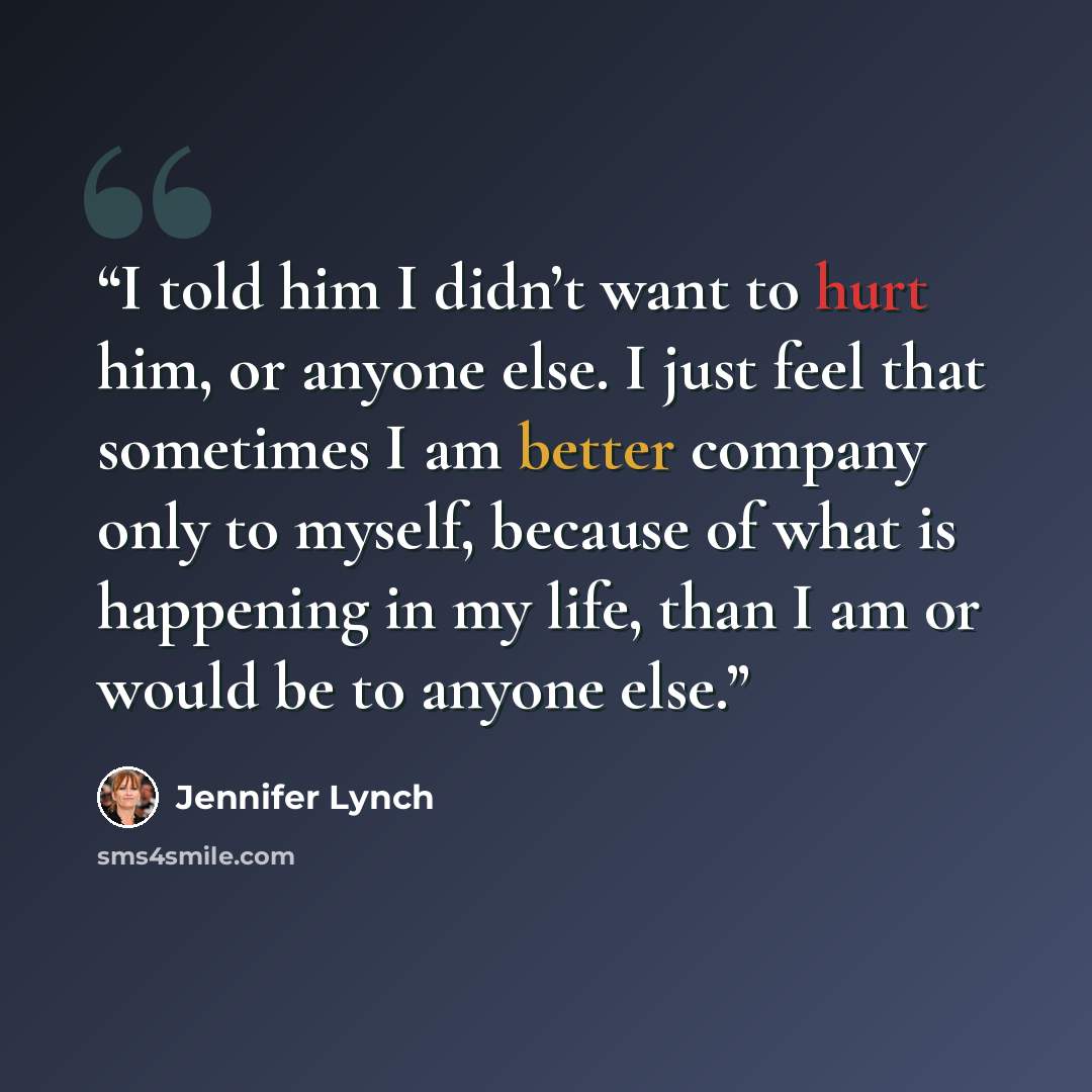 “I told him I didn’t want to hurt him, or anyone else. I just feel that sometimes I am better company only to myself, because of what is happening in my life, than I am or would be to anyone else.” quote by Jennifer Lynch