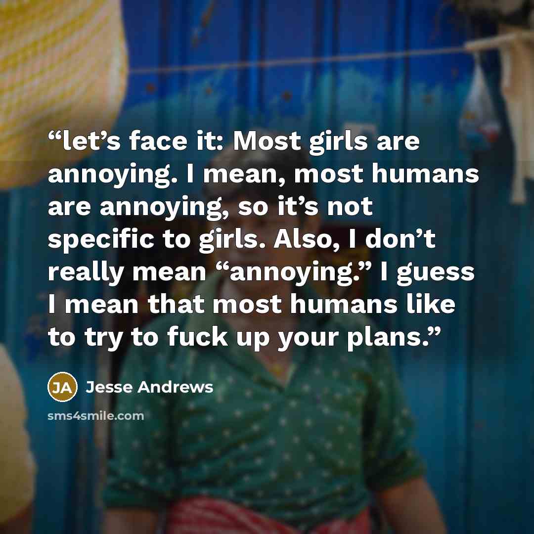 “let’s face it: Most girls are annoying. I mean, most humans are annoying, so it’s not specific to girls. Also, I don’t really mean “annoying.” I guess I mean that most humans like to try to fuck up your plans.” quote by Jesse Andrews