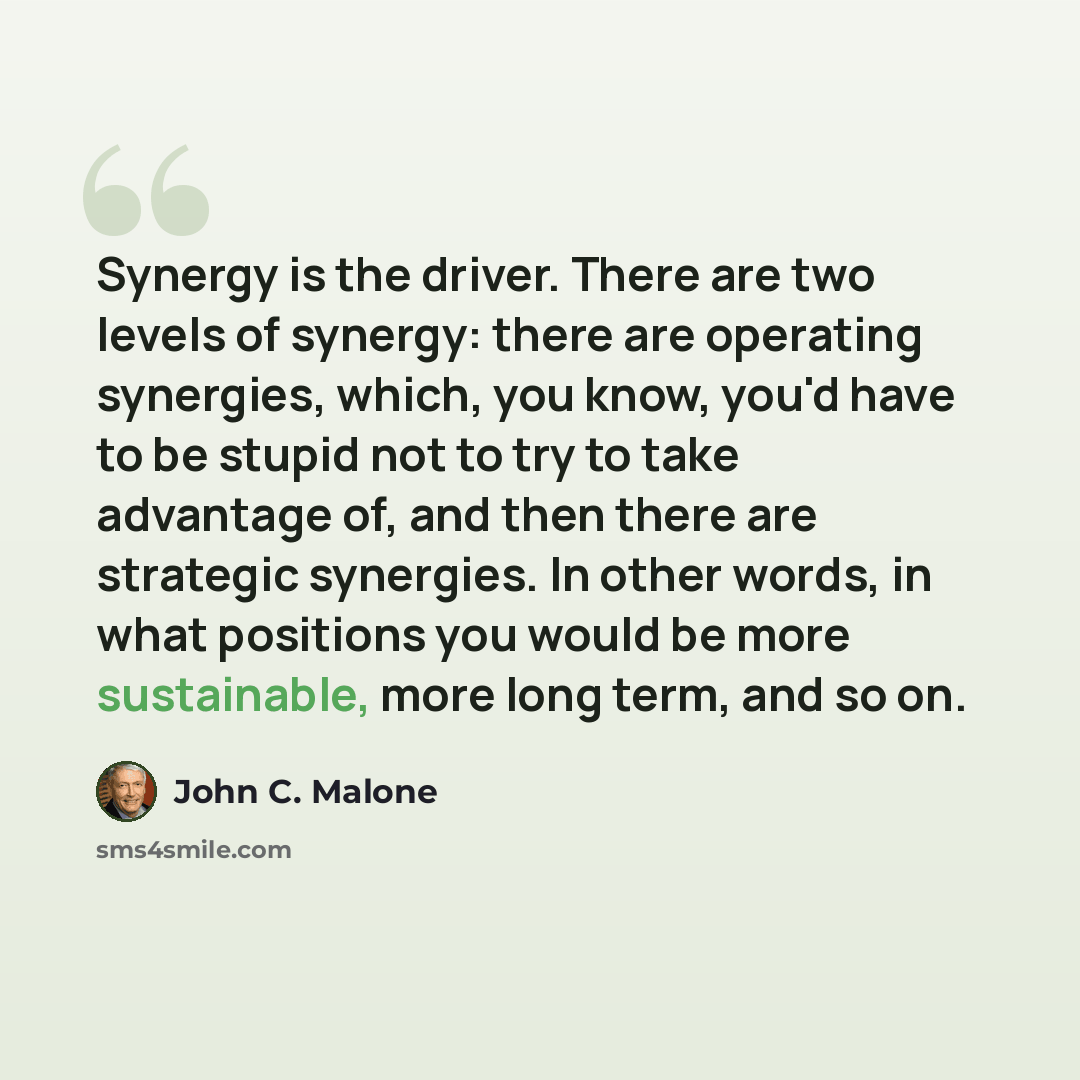 “Synergy is the driver. There are two levels of synergy: there are operating synergies, which, you know, you'd have to be stupid not to try to take advantage of, and then there are strategic synergies. In other words, in what positions you would be more sustainable, more long term, and so on.” quote by John C. Malone