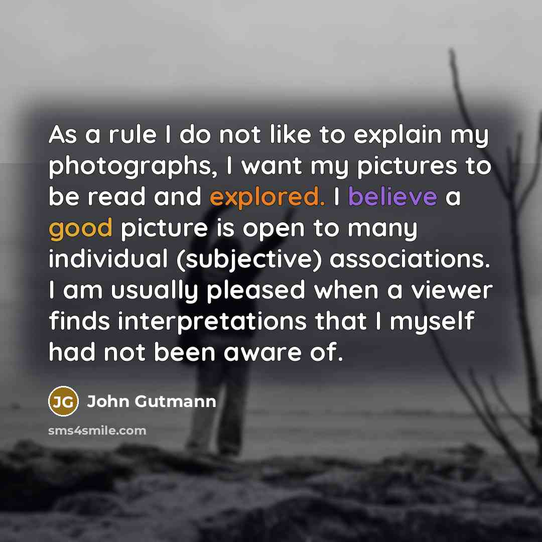 “As a rule I do not like to explain my photographs, I want my pictures to be read and explored. I believe a good picture is open to many individual (subjective) associations. I am usually pleased when a viewer finds interpretations that I myself had not been aware of.” quote by John Gutmann