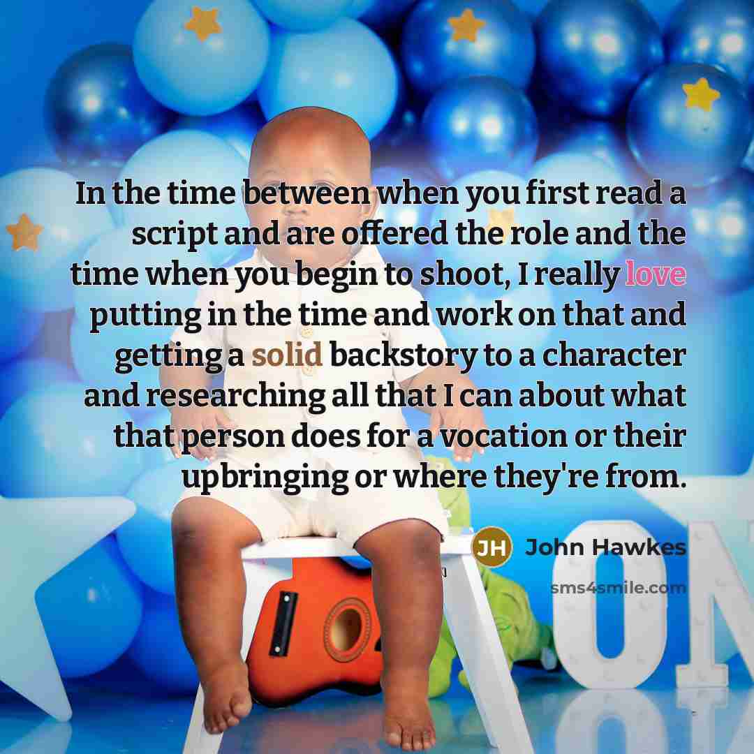 “In the time between when you first read a script and are offered the role and the time when you begin to shoot, I really love putting in the time and work on that and getting a solid backstory to a character and researching all that I can about what that person does for a vocation or their…” quote by John Hawkes