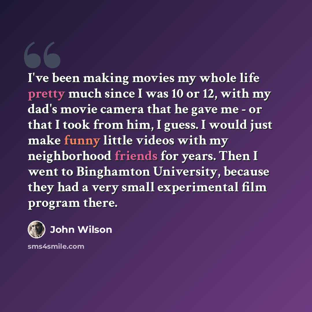 “I've been making movies my whole life pretty much since I was 10 or 12, with my dad's movie camera that he gave me - or that I took from him, I guess. I would just make funny little videos with my neighborhood friends for years. Then I went to Binghamton University, because they had a very small…” quote by John Wilson