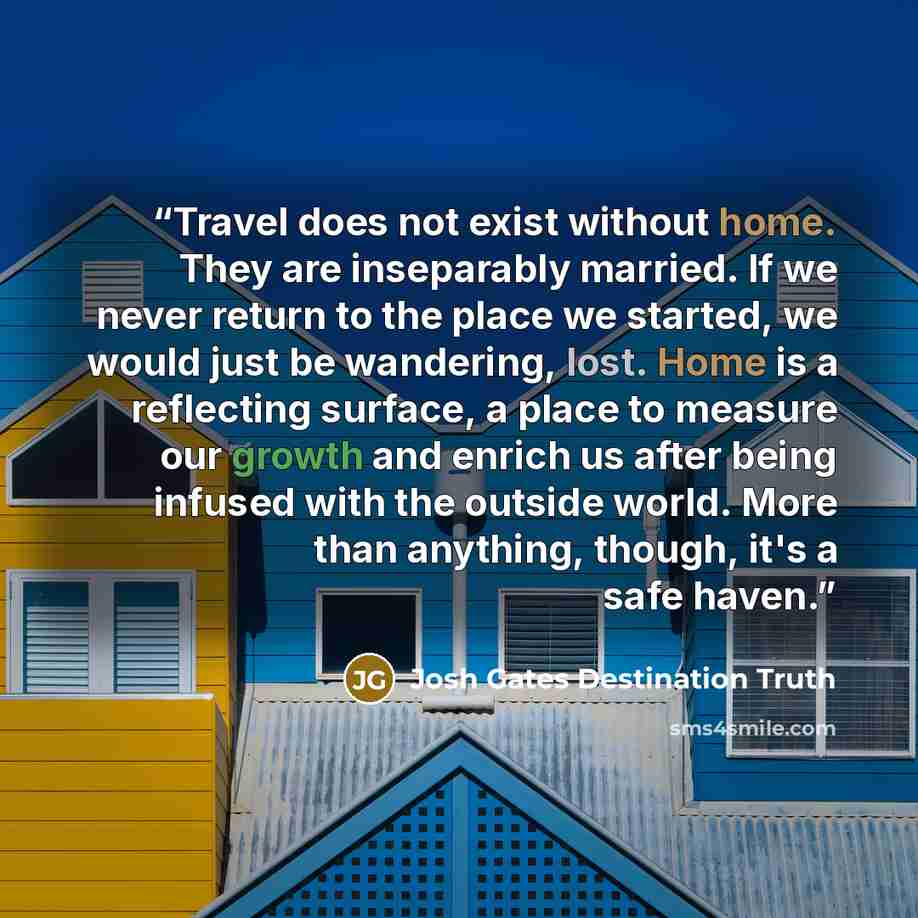 “Travel does not exist without home. They are inseparably married. If we never return to the place we started, we would just be wandering, lost. Home is a reflecting surface, a place to measure our growth and enrich us after being infused with the outside world. More than anything, though, it's a…” quote by Josh Gates Destination Truth
