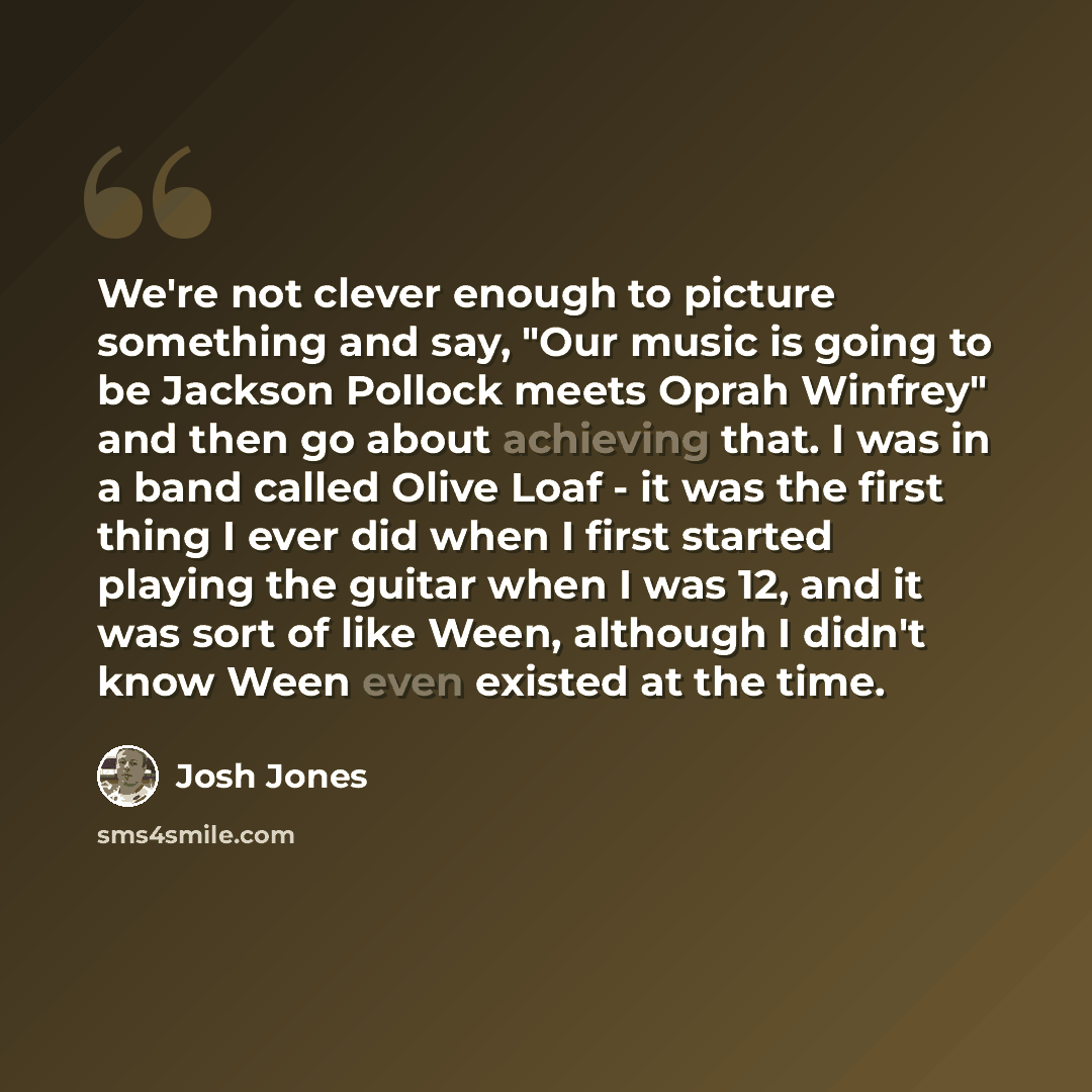“We're not clever enough to picture something and say, "Our music is going to be Jackson Pollock meets Oprah Winfrey" and then go about achieving that. I was in a band called Olive Loaf - it was the first thing I ever did when I first started playing the guitar when I was 12, and it was sort of…” quote by Josh Jones