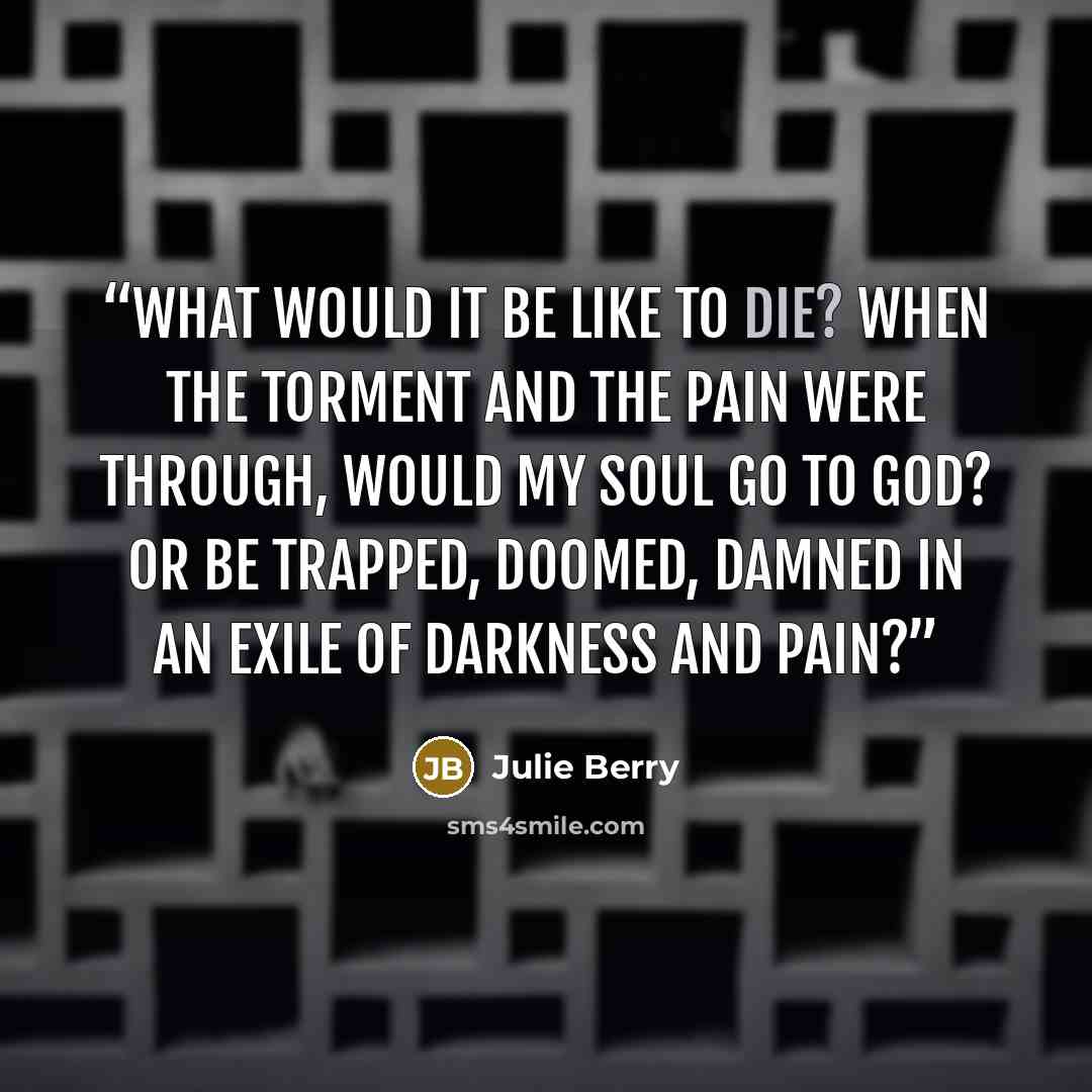 “What would it be like to die? When the torment and the pain were through, would my soul go to God? Or be trapped, doomed, damned in an exile of darkness and pain?” quote by Julie Berry