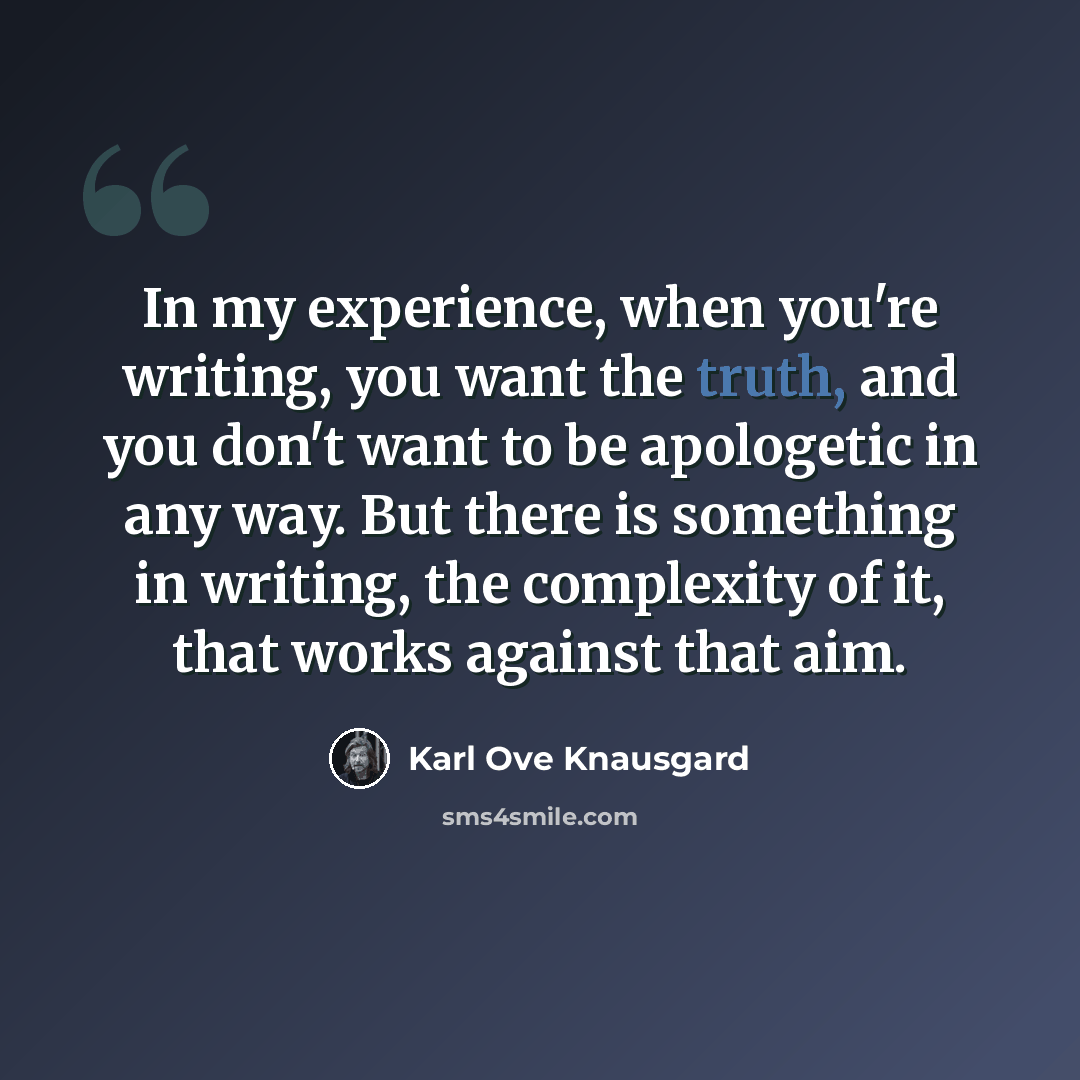 “In my experience, when you're writing, you want the truth, and you don't want to be apologetic in any way. But there is something in writing, the complexity of it, that works against that aim.” quote by Karl Ove Knausgard