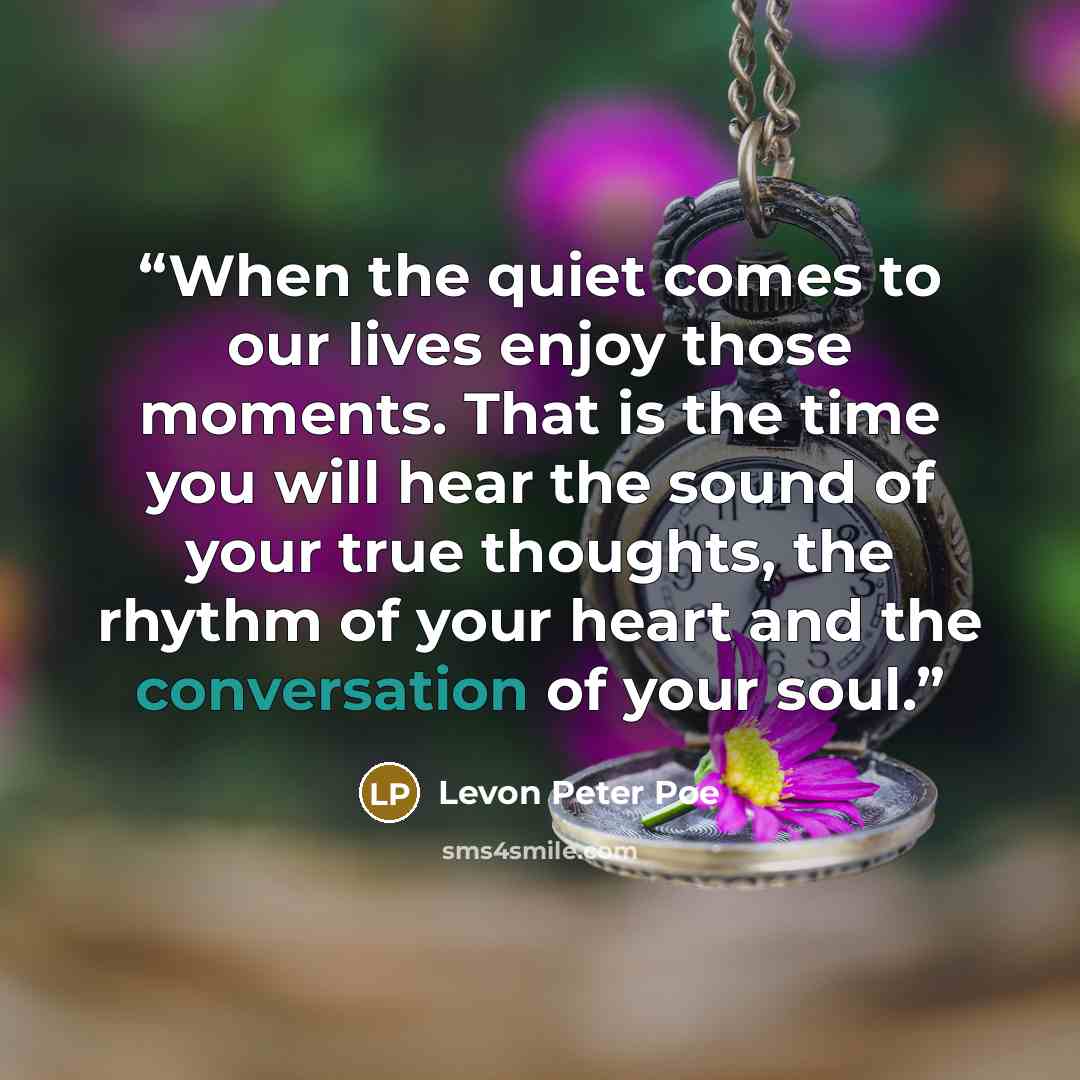“When the quiet comes to our lives enjoy those moments. That is the time you will hear the sound of your true thoughts, the rhythm of your heart and the conversation of your soul.” quote by Levon Peter Poe