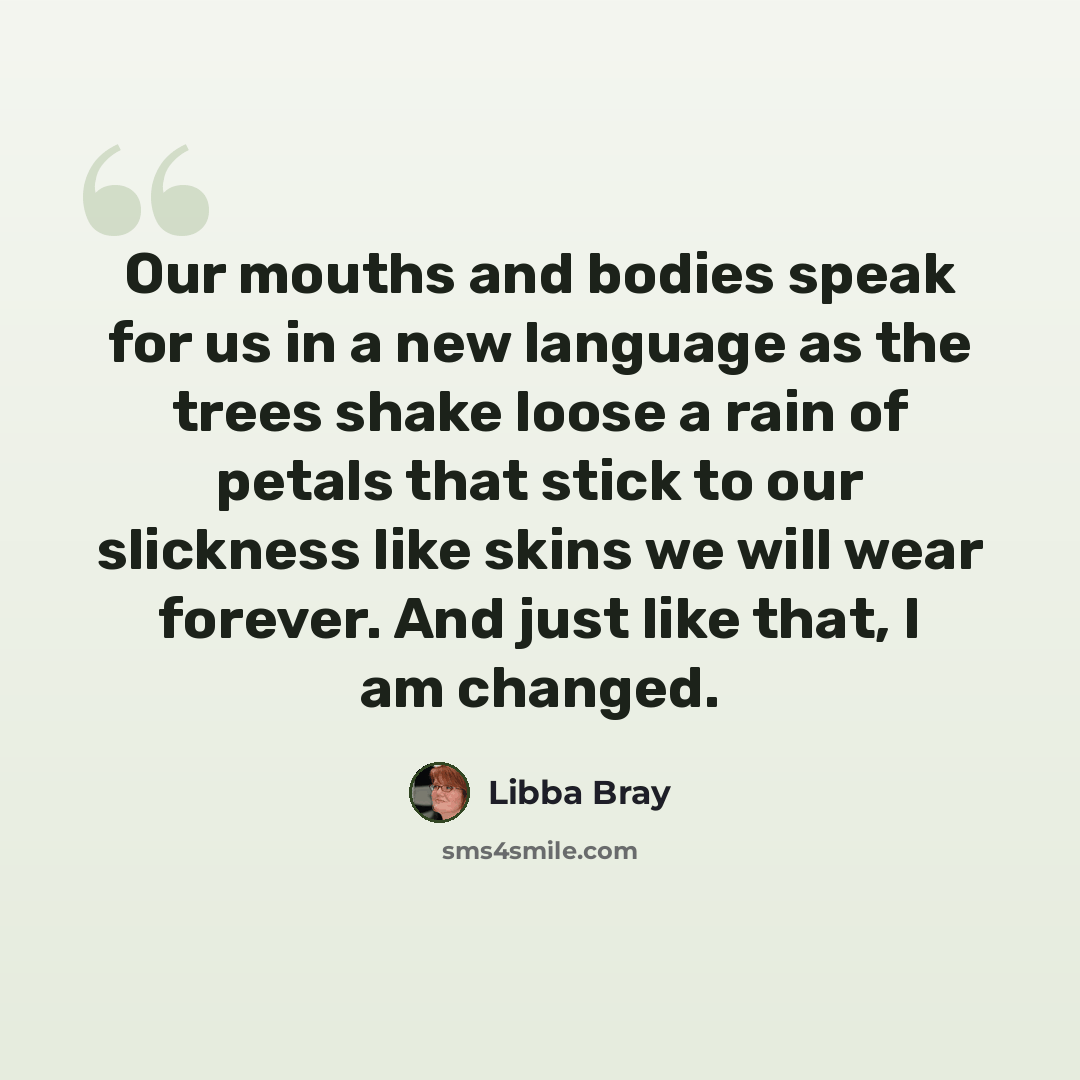 “Our mouths and bodies speak for us in a new language as the trees shake loose a rain of petals that stick to our slickness like skins we will wear forever. And just like that, I am changed.” quote by Libba Bray
