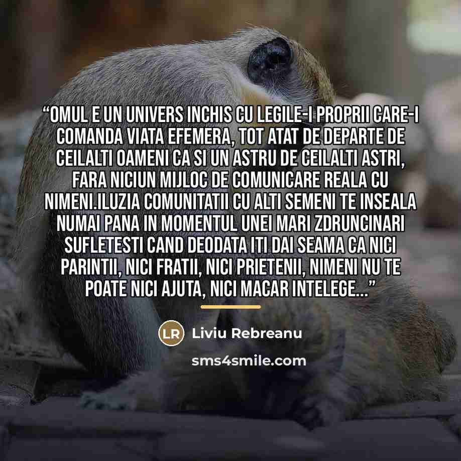“Omul e un univers inchis cu legile-i proprii care-i comanda viata efemera, tot atat de departe de ceilalti oameni ca si un astru de ceilalti astri, fara niciun mijloc de comunicare reala cu nimeni.Iluzia comunitatii cu alti semeni te inseala numai pana in momentul unei mari zdruncinari sufletesti…” quote by Liviu Rebreanu
