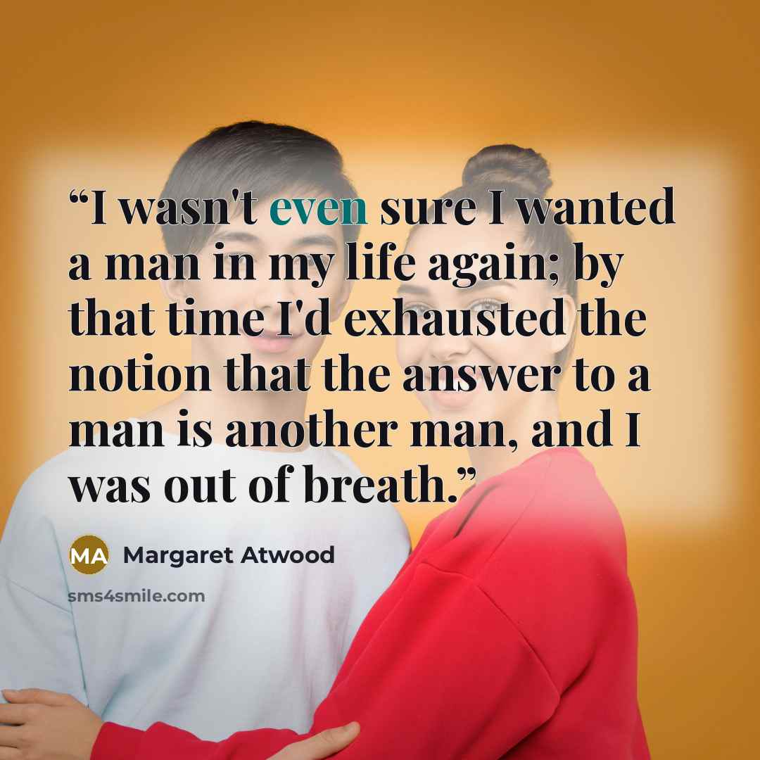 “I wasn't even sure I wanted a man in my life again; by that time I'd exhausted the notion that the answer to a man is another man, and I was out of breath.” quote by Margaret Atwood