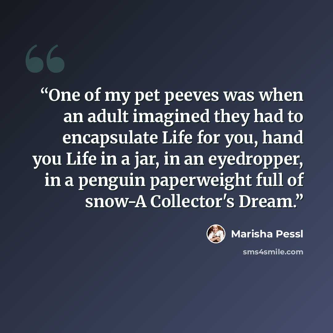 “One of my pet peeves was when an adult imagined they had to encapsulate Life for you, hand you Life in a jar, in an eyedropper, in a penguin paperweight full of snow-A Collector's Dream.” quote by Marisha Pessl