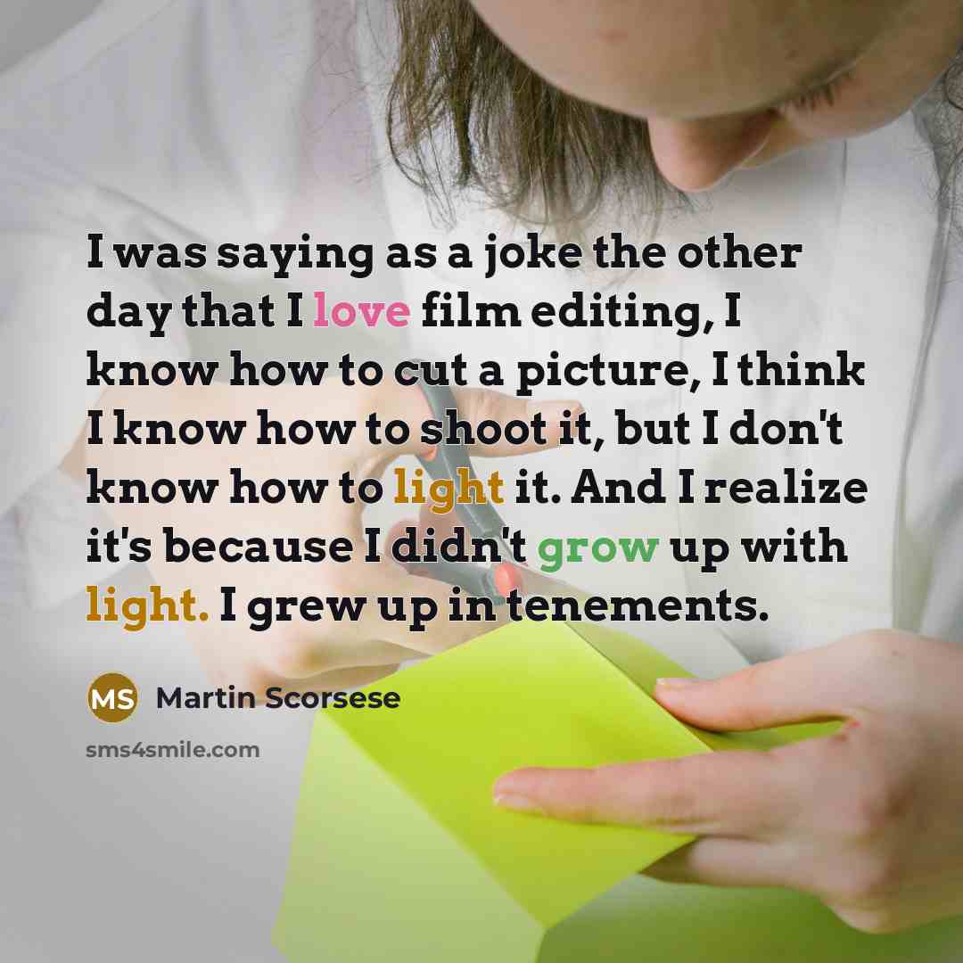 “I was saying as a joke the other day that I love film editing, I know how to cut a picture, I think I know how to shoot it, but I don't know how to light it. And I realize it's because I didn't grow up with light. I grew up in tenements.” quote by Martin Scorsese