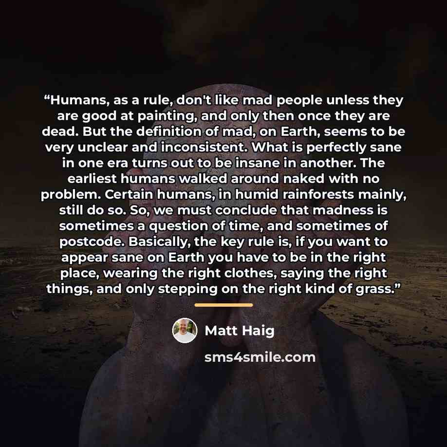 “Humans, as a rule, don't like mad people unless they are good at painting, and only then once they are dead. But the definition of mad, on Earth, seems to be very unclear and inconsistent. What is perfectly sane in one era turns out to be insane in another. The earliest humans walked around naked…” quote by Matt Haig