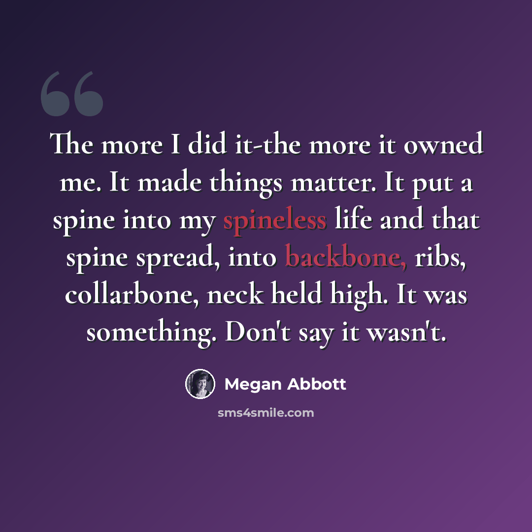 “The more I did it-the more it owned me. It made things matter. It put a spine into my spineless life and that spine spread, into backbone, ribs, collarbone, neck held high. It was something. Don't say it wasn't.” quote by Megan Abbott