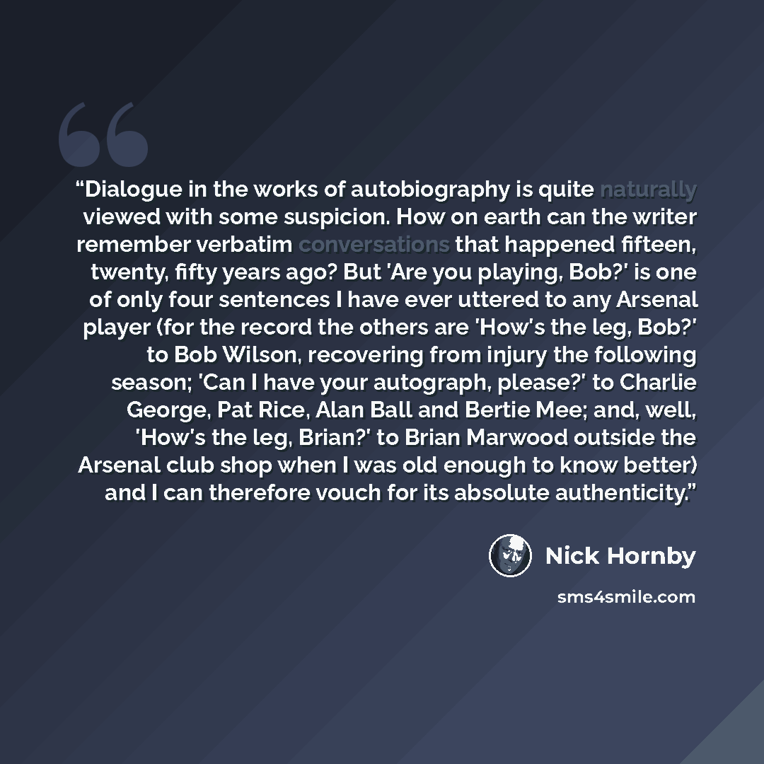 “Dialogue in the works of autobiography is quite naturally viewed with some suspicion. How on earth can the writer remember verbatim conversations that happened fifteen, twenty, fifty years ago? But 'Are you playing, Bob?' is one of only four sentences I have ever uttered to any Arsenal player (for…” quote by Nick Hornby