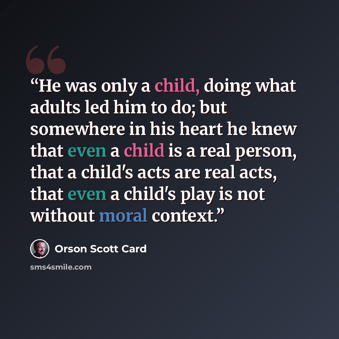“He was only a child, doing what adults led him to do; but somewhere in his heart he knew that even a child is a real person, that a child's acts are real acts, that even a child's play is not without moral context.” quote by Orson Scott Card