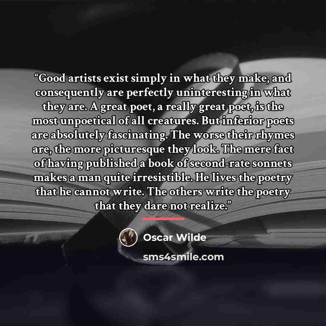 “Good artists exist simply in what they make, and consequently are perfectly uninteresting in what they are. A great poet, a really great poet, is the most unpoetical of all creatures. But inferior poets are absolutely fascinating. The worse their rhymes are, the more picturesque they look. The…” quote by Oscar Wilde