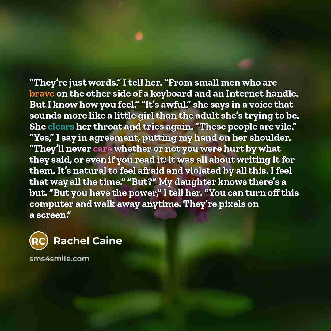 “They’re just words,” I tell her. “From small men who are brave on the other side of a keyboard and an Internet handle. But I know how you feel.” “It’s awful,” she says in a voice that sounds more like a little girl than the adult she’s trying to be. She clears her throat and tries again. “These…” quote by Rachel Caine
