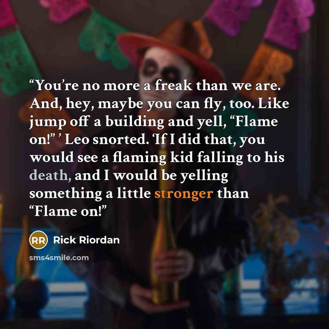 “You’re no more a freak than we are. And, hey, maybe you can fly, too. Like jump off a building and yell, “Flame on!” ’ Leo snorted. ‘If I did that, you would see a flaming kid falling to his death, and I would be yelling something a little stronger than “Flame on!” quote by Rick Riordan