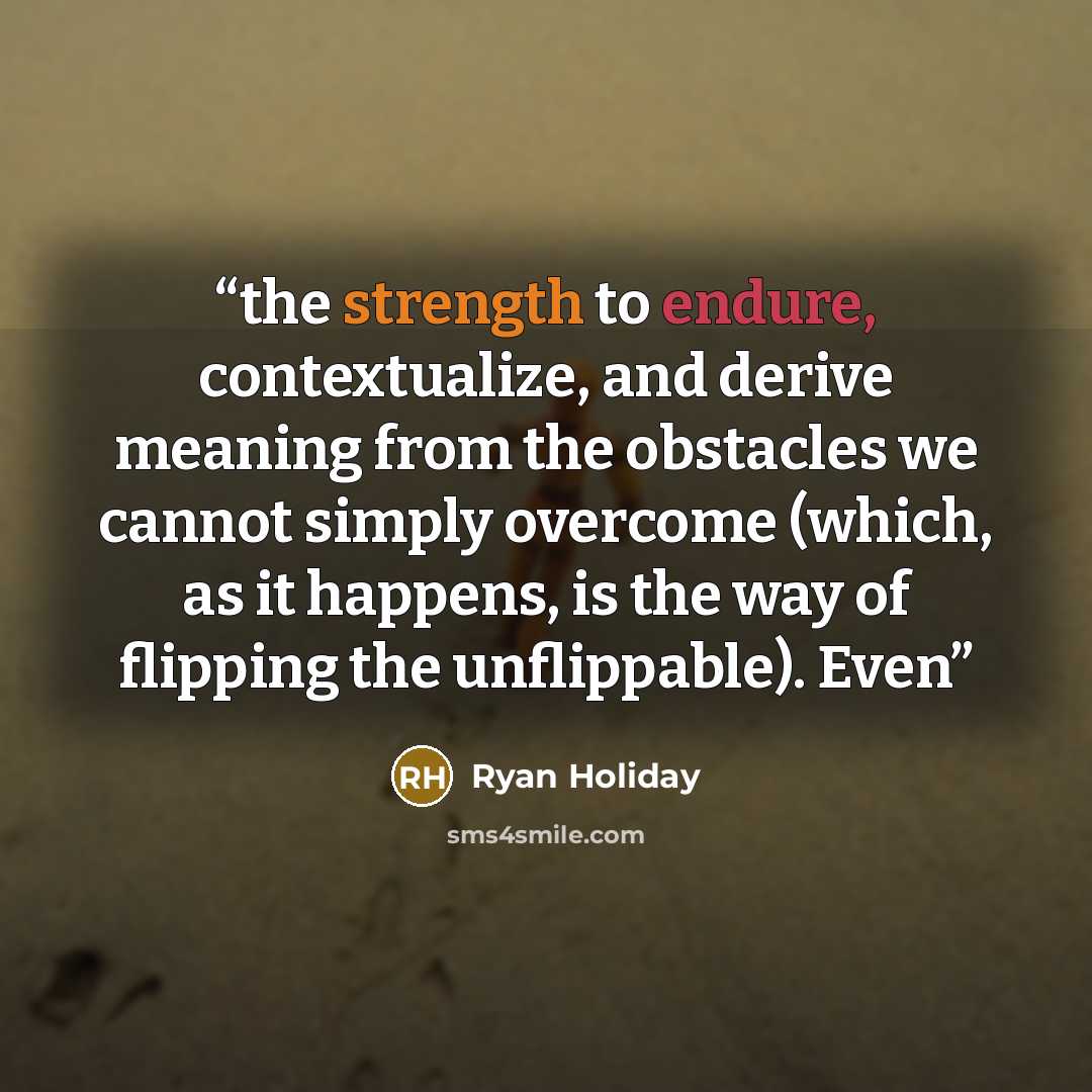 “the strength to endure, contextualize, and derive meaning from the obstacles we cannot simply overcome (which, as it happens, is the way of flipping the unflippable). Even” quote by Ryan Holiday