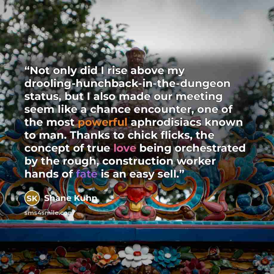 “Not only did I rise above my drooling-hunchback-in-the-dungeon status, but I also made our meeting seem like a chance encounter, one of the most powerful aphrodisiacs known to man. Thanks to chick flicks, the concept of true love being orchestrated by the rough, construction worker hands of fate…” quote by Shane Kuhn