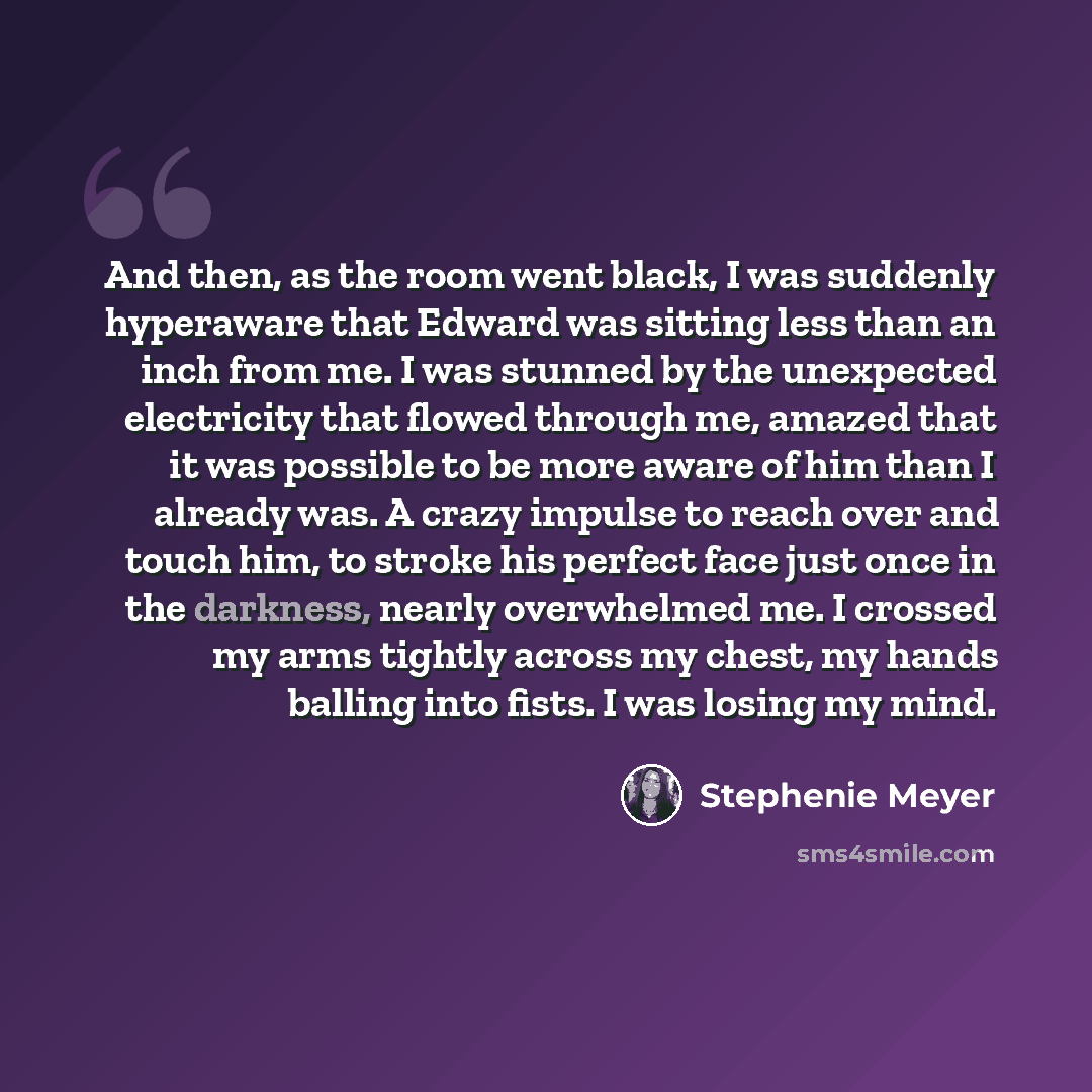 “And then, as the room went black, I was suddenly hyperaware that Edward was sitting less than an inch from me. I was stunned by the unexpected electricity that flowed through me, amazed that it was possible to be more aware of him than I already was. A crazy impulse to reach over and touch him, to…” quote by Stephenie Meyer