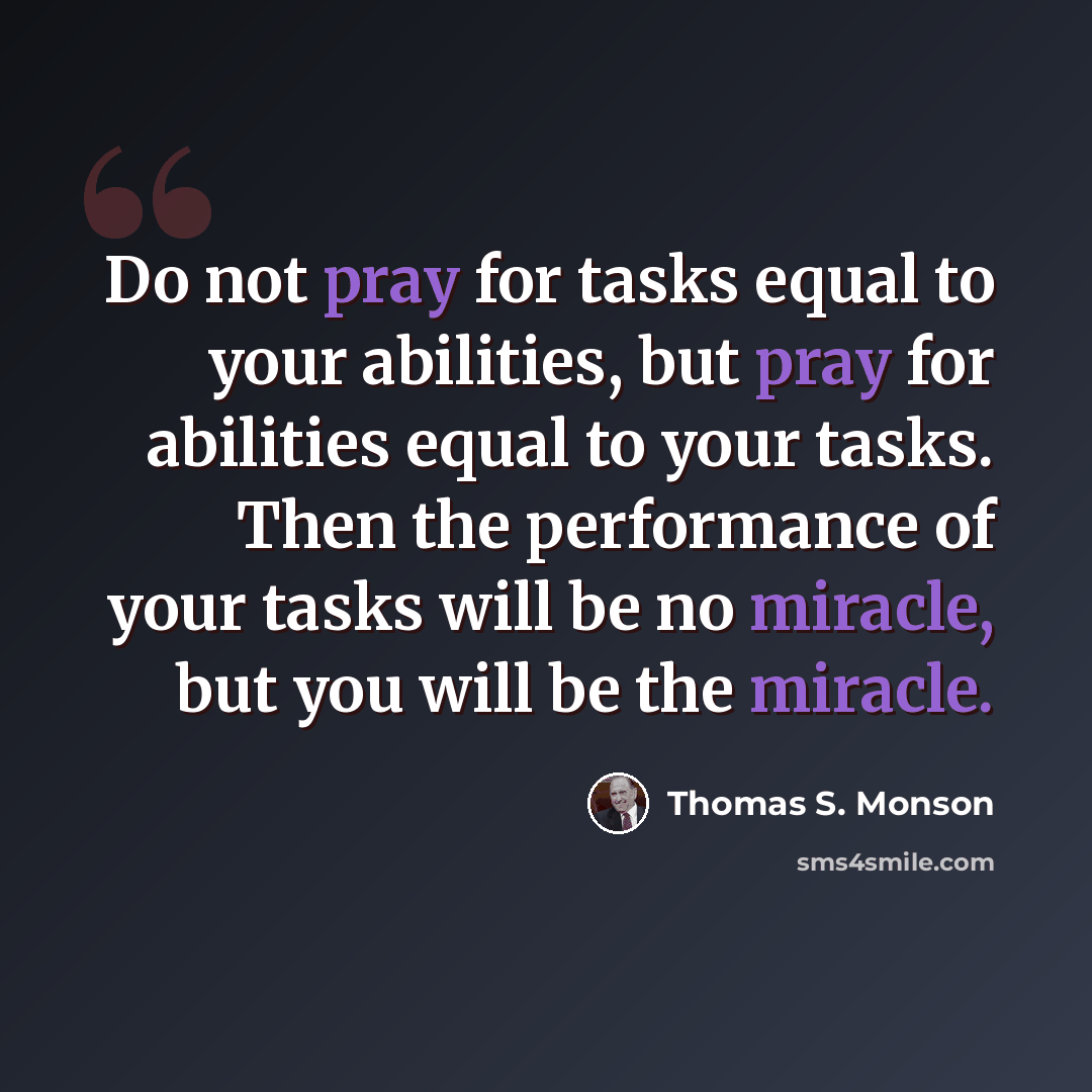 “Do not pray for tasks equal to your abilities, but pray for abilities equal to your tasks. Then the performance of your tasks will be no miracle, but you will be the miracle.” quote by Thomas S. Monson