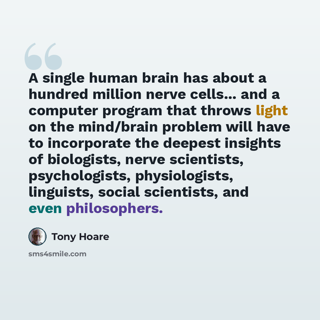 “A single human brain has about a hundred million nerve cells... and a computer program that throws light on the mind/brain problem will have to incorporate the deepest insights of biologists, nerve scientists, psychologists, physiologists, linguists, social scientists, and even philosophers.” quote by Tony Hoare