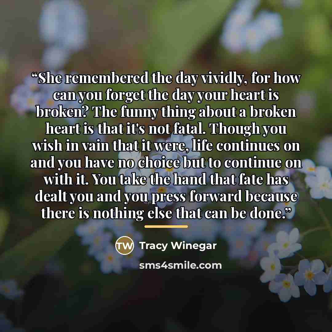 “She remembered the day vividly, for how can you forget the day your heart is broken? The funny thing about a broken heart is that it's not fatal. Though you wish in vain that it were, life continues on and you have no choice but to continue on with it. You take the hand that fate has dealt you and…” quote by Tracy Winegar
