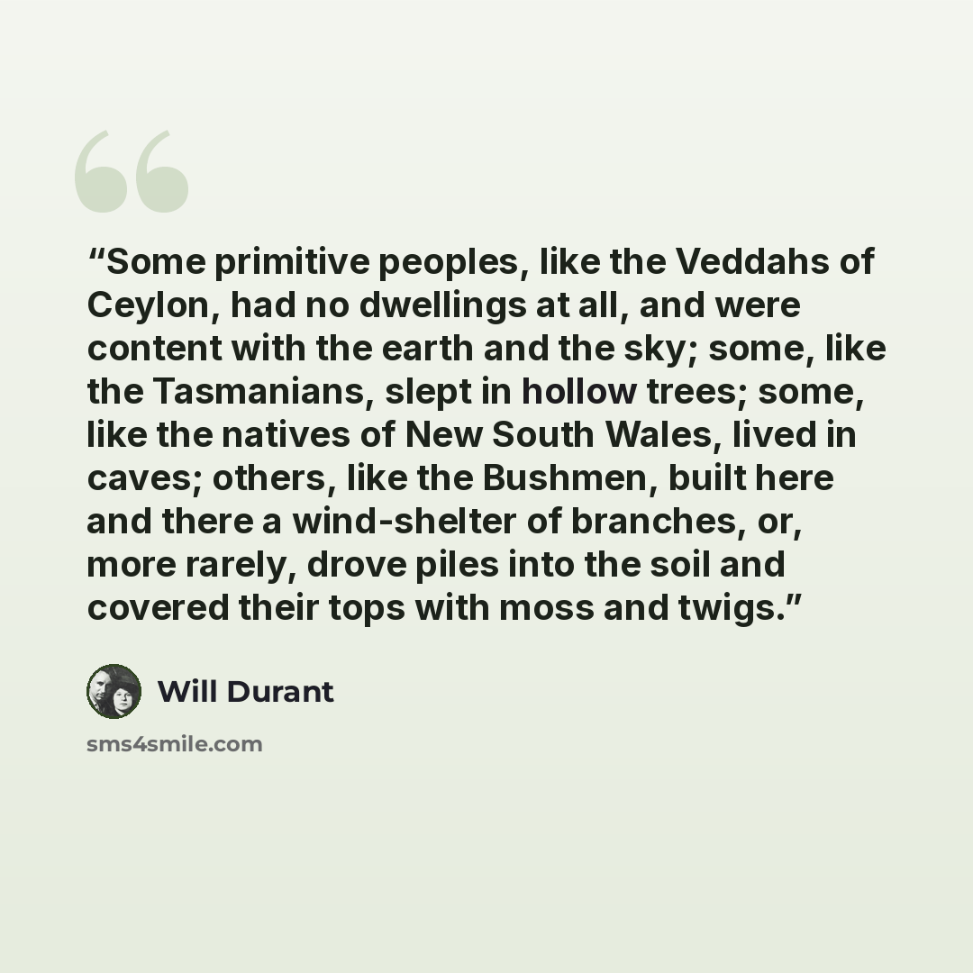 “Some primitive peoples, like the Veddahs of Ceylon, had no dwellings at all, and were content with the earth and the sky; some, like the Tasmanians, slept in hollow trees; some, like the natives of New South Wales, lived in caves; others, like the Bushmen, built here and there a wind-shelter of…” quote by Will Durant