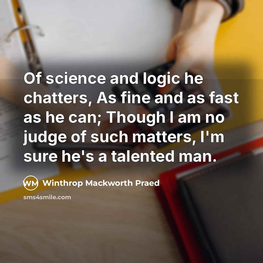 “Of science and logic he chatters, As fine and as fast as he can; Though I am no judge of such matters, I'm sure he's a talented man.” quote by Winthrop Mackworth Praed
