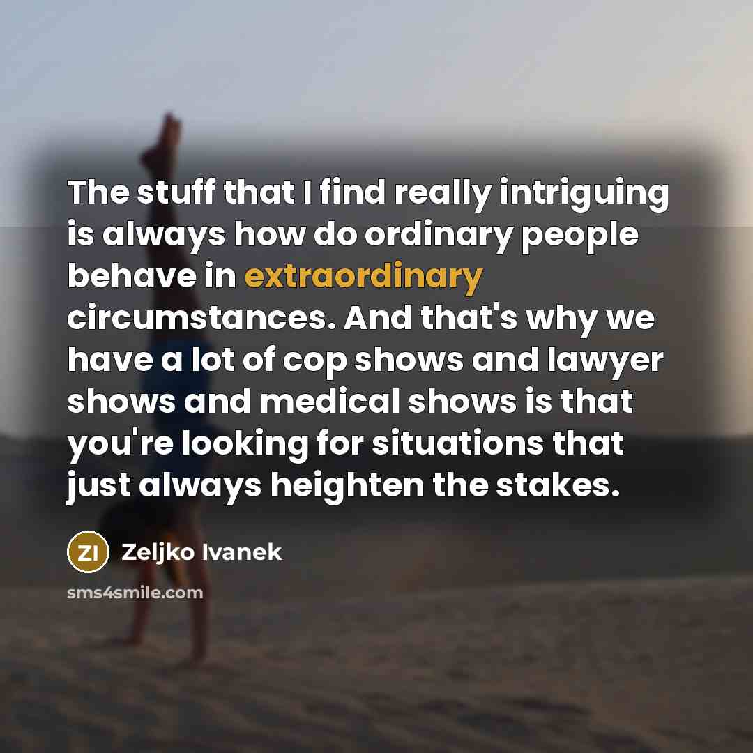 “The stuff that I find really intriguing is always how do ordinary people behave in extraordinary circumstances. And that's why we have a lot of cop shows and lawyer shows and medical shows is that you're looking for situations that just always heighten the stakes.” quote by Zeljko Ivanek