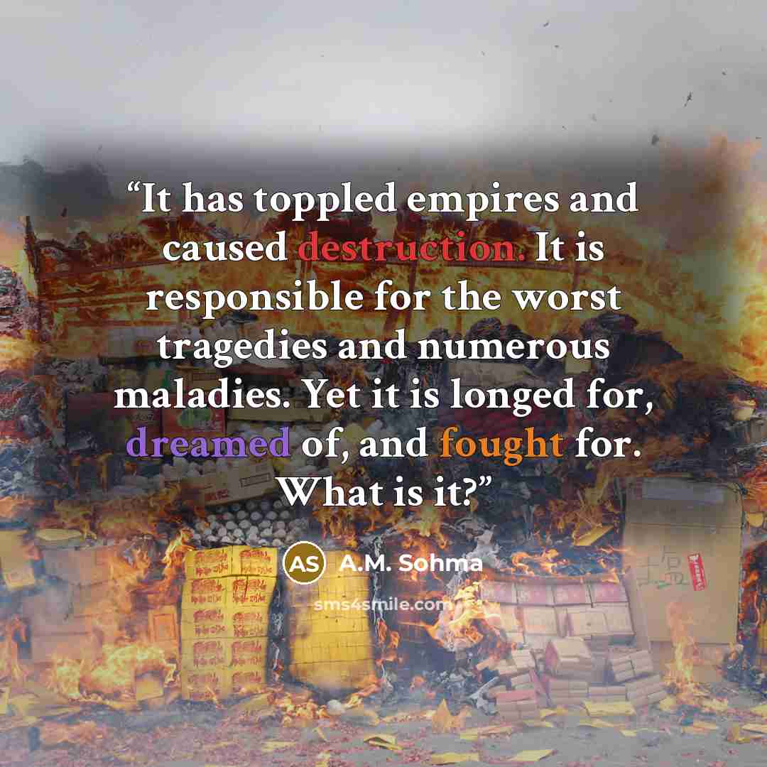 “It has toppled empires and caused destruction. It is responsible for the worst tragedies and numerous maladies. Yet it is longed for, dreamed of, and fought for. What is it?” quote by A.M. Sohma
