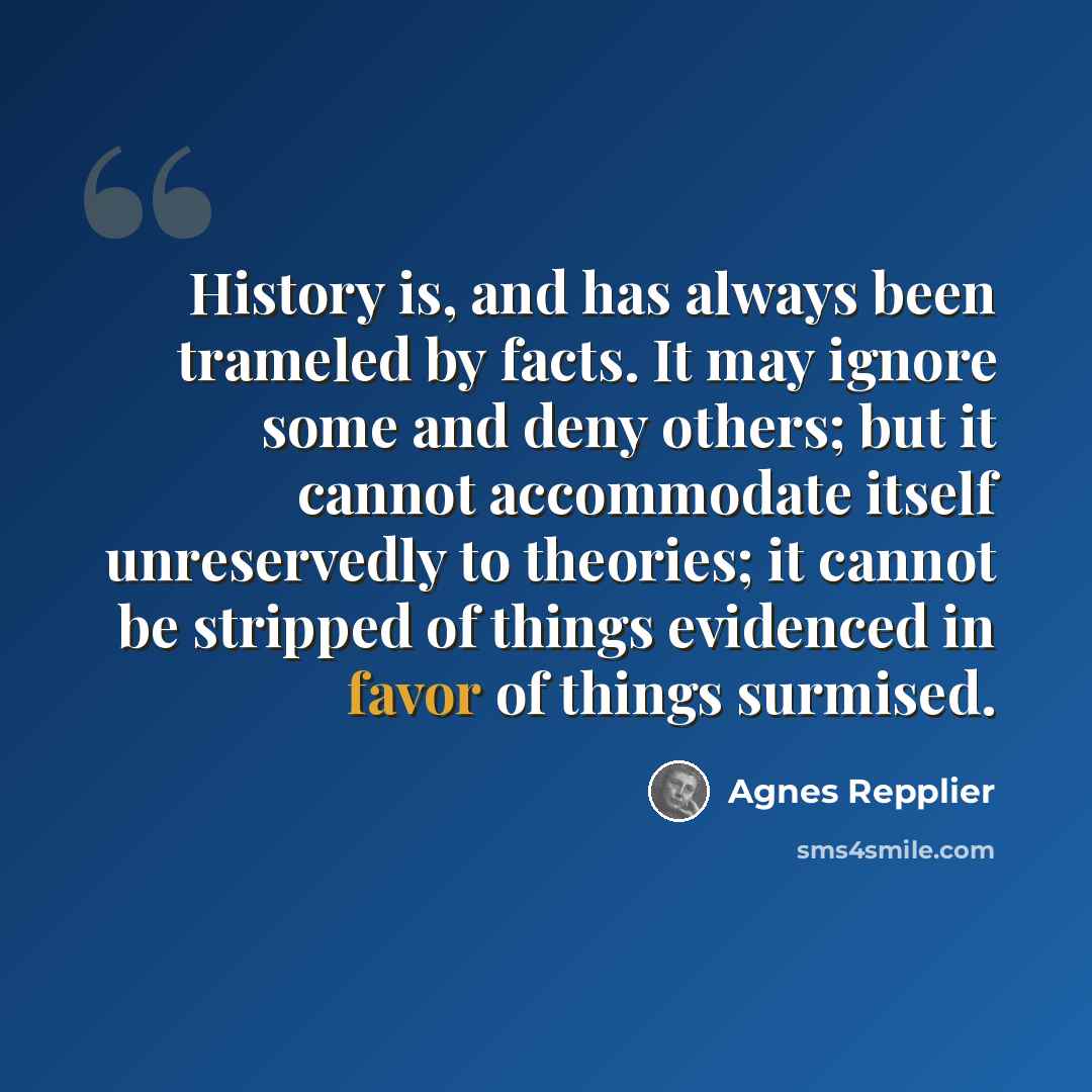 “History is, and has always been trameled by facts. It may ignore some and deny others; but it cannot accommodate itself unreservedly to theories; it cannot be stripped of things evidenced in favor of things surmised.” quote by Agnes Repplier