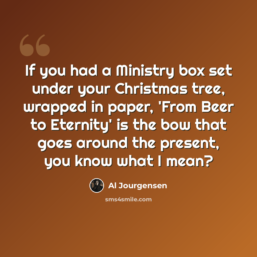 “If you had a Ministry box set under your Christmas tree, wrapped in paper, 'From Beer to Eternity' is the bow that goes around the present, you know what I mean?” quote by Al Jourgensen