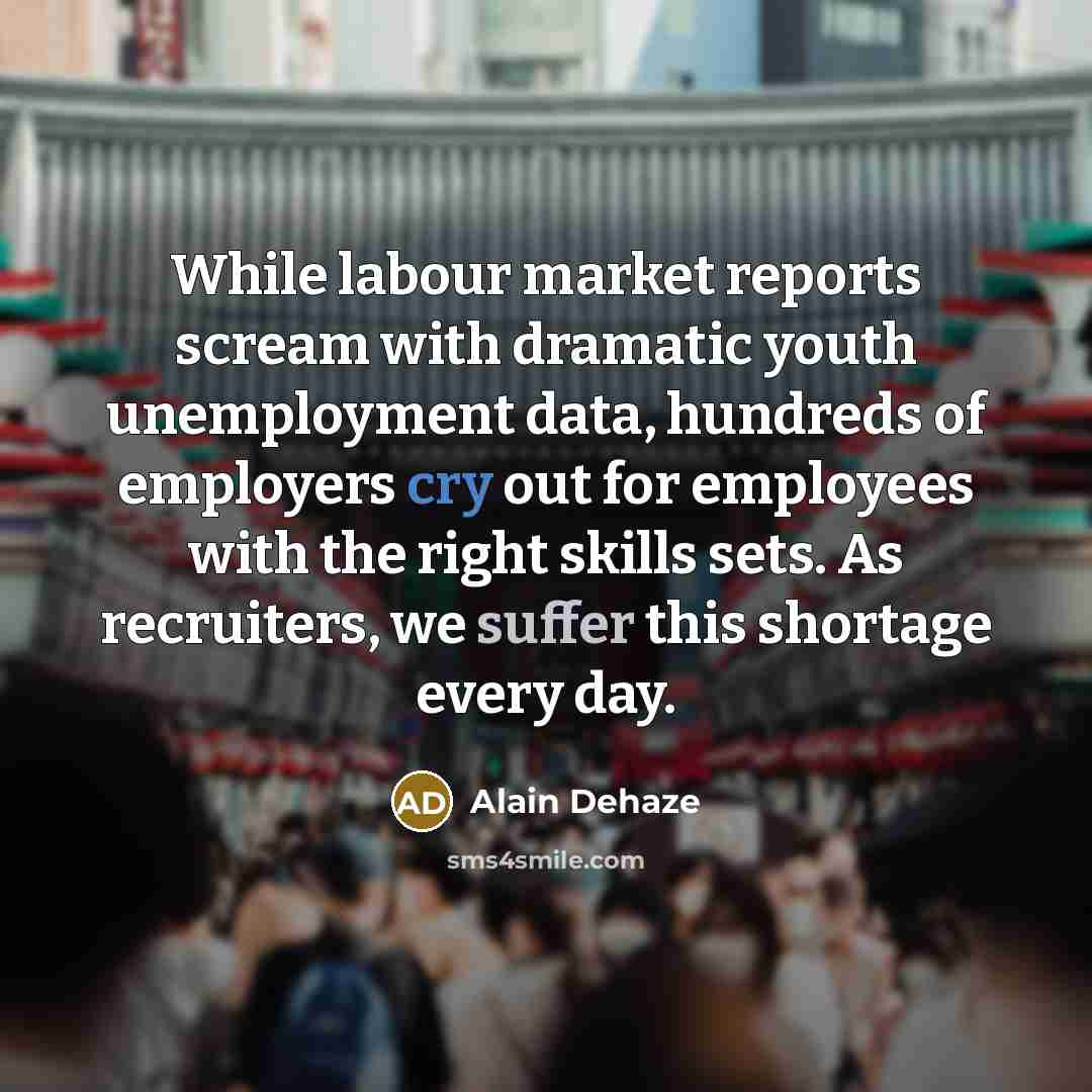 “While labour market reports scream with dramatic youth unemployment data, hundreds of employers cry out for employees with the right skills sets. As recruiters, we suffer this shortage every day.” quote by Alain Dehaze