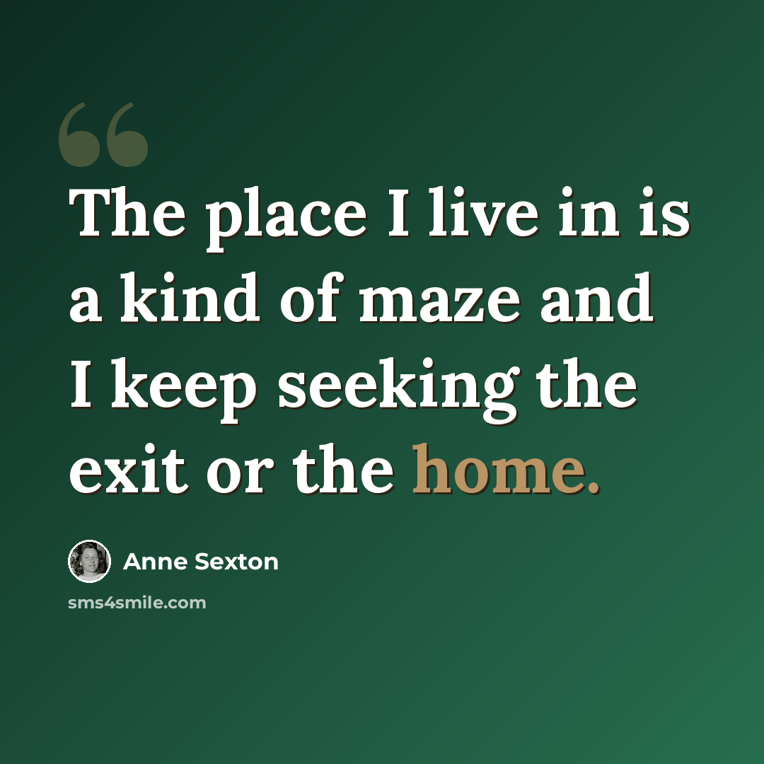 “The place I live in is a kind of maze and I keep seeking the exit or the home.” quote by Anne Sexton