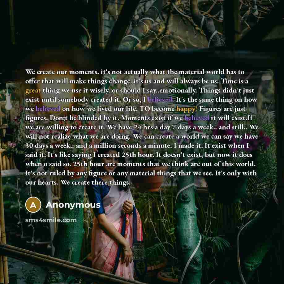 “We create our moments. it's not actually what the material world has to offer that will make things change. it's us and will always be us. Time is a great thing we use it wisely..or should I say..emotionally. Things didn't just exist until somebody created it. Or so, I believed. It's the same…” quote by Anonymous