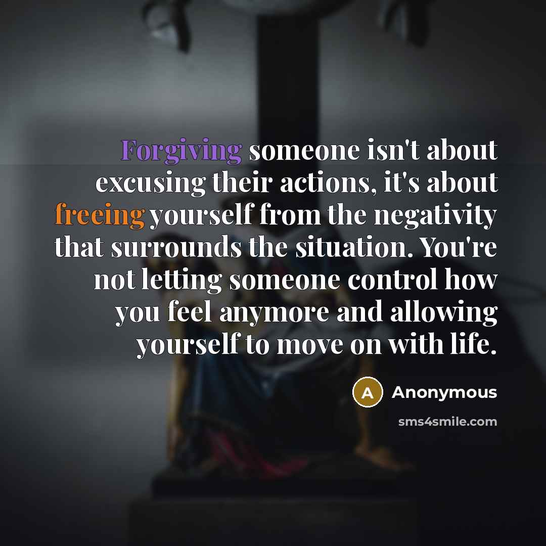 “Forgiving someone isn't about excusing their actions, it's about freeing yourself from the negativity that surrounds the situation. You're not letting someone control how you feel anymore and allowing yourself to move on with life.” quote by Anonymous