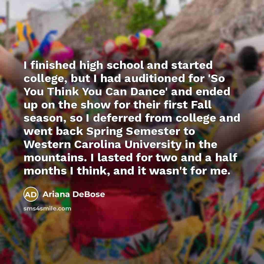 “I finished high school and started college, but I had auditioned for 'So You Think You Can Dance' and ended up on the show for their first Fall season, so I deferred from college and went back Spring Semester to Western Carolina University in the mountains. I lasted for two and a half months I…” quote by Ariana DeBose