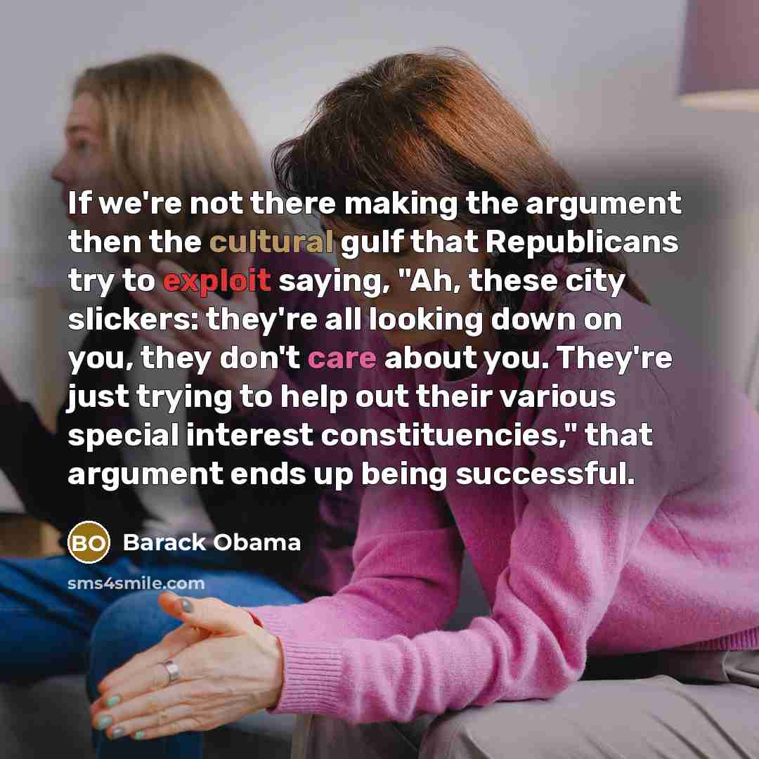 “If we're not there making the argument then the cultural gulf that Republicans try to exploit saying, "Ah, these city slickers: they're all looking down on you, they don't care about you. They're just trying to help out their various special interest constituencies," that argument ends up being…” quote by Barack Obama