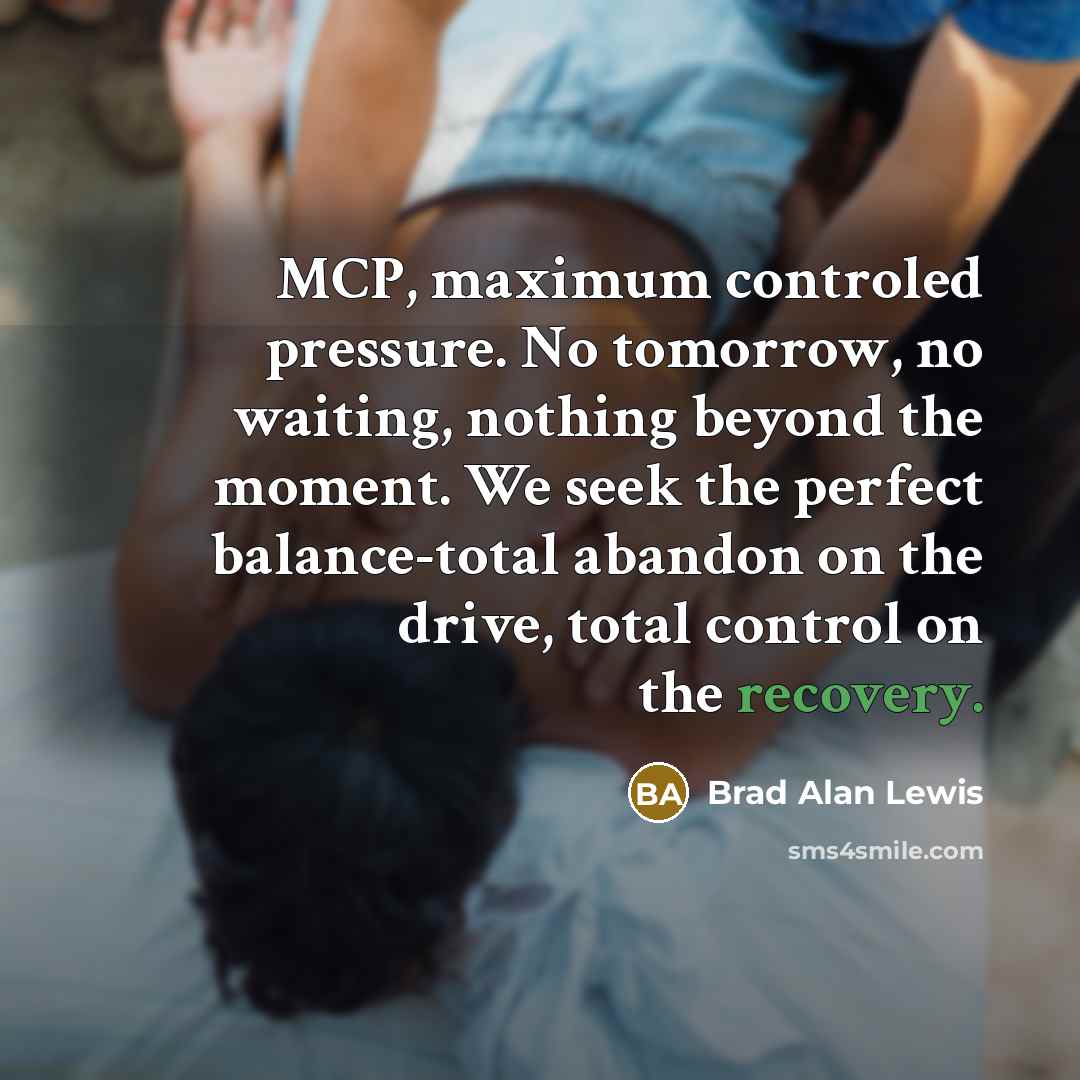 “MCP, maximum controled pressure. No tomorrow, no waiting, nothing beyond the moment. We seek the perfect balance-total abandon on the drive, total control on the recovery.” quote by Brad Alan Lewis