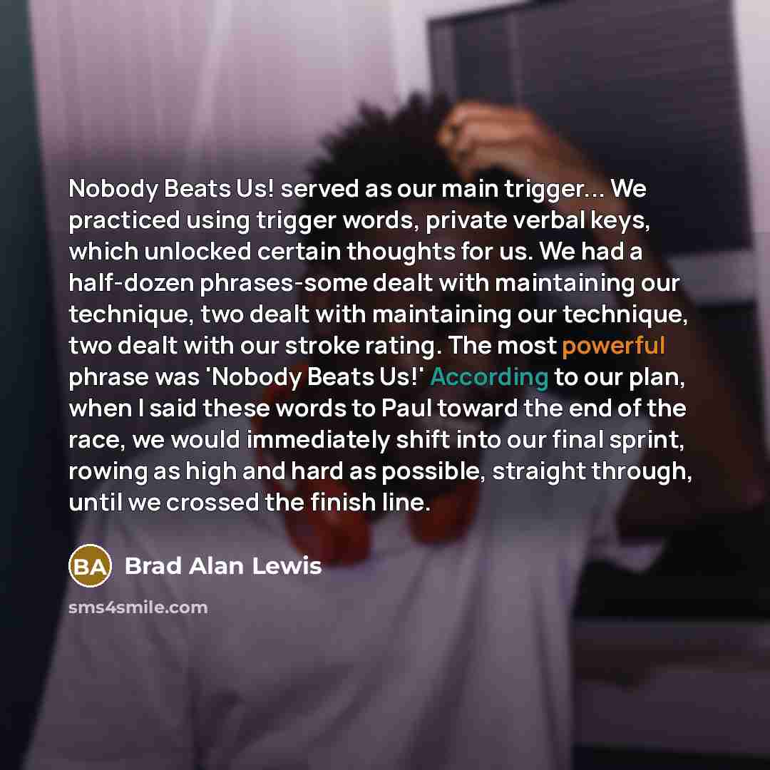 “Nobody Beats Us! served as our main trigger... We practiced using trigger words, private verbal keys, which unlocked certain thoughts for us. We had a half-dozen phrases-some dealt with maintaining our technique, two dealt with maintaining our technique, two dealt with our stroke rating. The most…” quote by Brad Alan Lewis