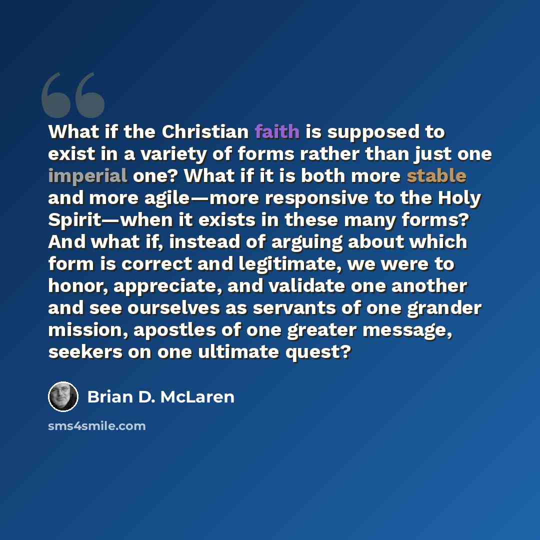 “What if the Christian faith is supposed to exist in a variety of forms rather than just one imperial one? What if it is both more stable and more agile—more responsive to the Holy Spirit—when it exists in these many forms? And what if, instead of arguing about which form is correct and legitimate…” quote by Brian D. McLaren