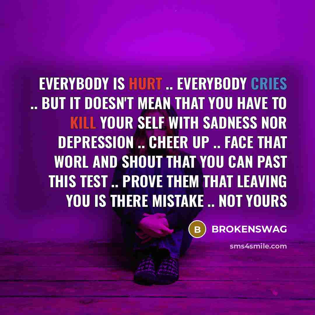 “EVERYBODY IS HURT .. EVERYBODY CRIES .. BUT IT DOESN'T MEAN THAT YOU HAVE TO KILL YOUR SELF WITH SADNESS NOR DEPRESSION .. CHEER UP .. FACE THAT WORL AND SHOUT THAT YOU CAN PAST THIS TEST .. PROVE THEM THAT LEAVING YOU IS THERE MISTAKE .. NOT YOURS” quote by BROKENSWAG