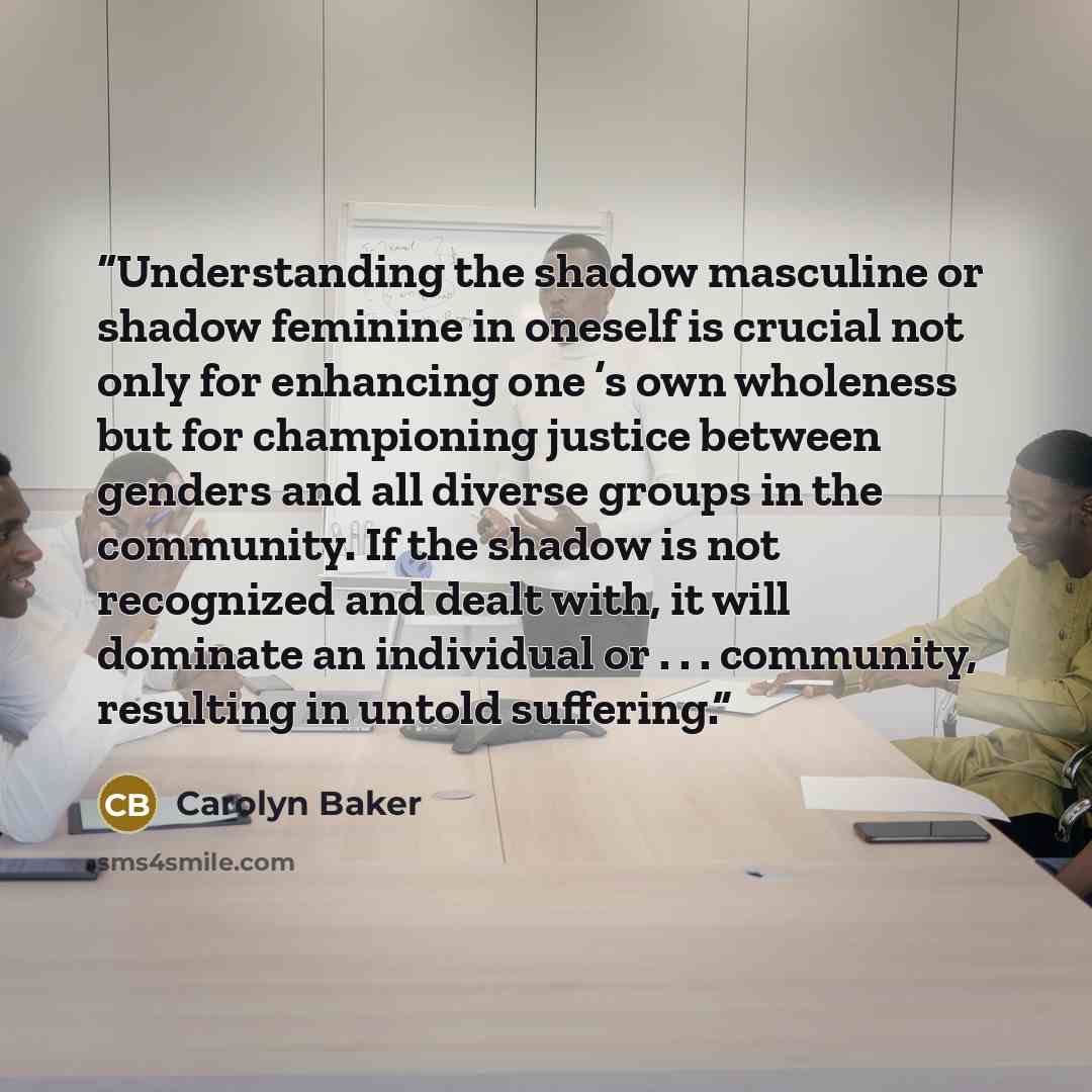 “Understanding the shadow masculine or shadow feminine in oneself is crucial not only for enhancing one ’s own wholeness but for championing justice between genders and all diverse groups in the community. If the shadow is not recognized and dealt with, it will dominate an individual or…” quote by Carolyn Baker
