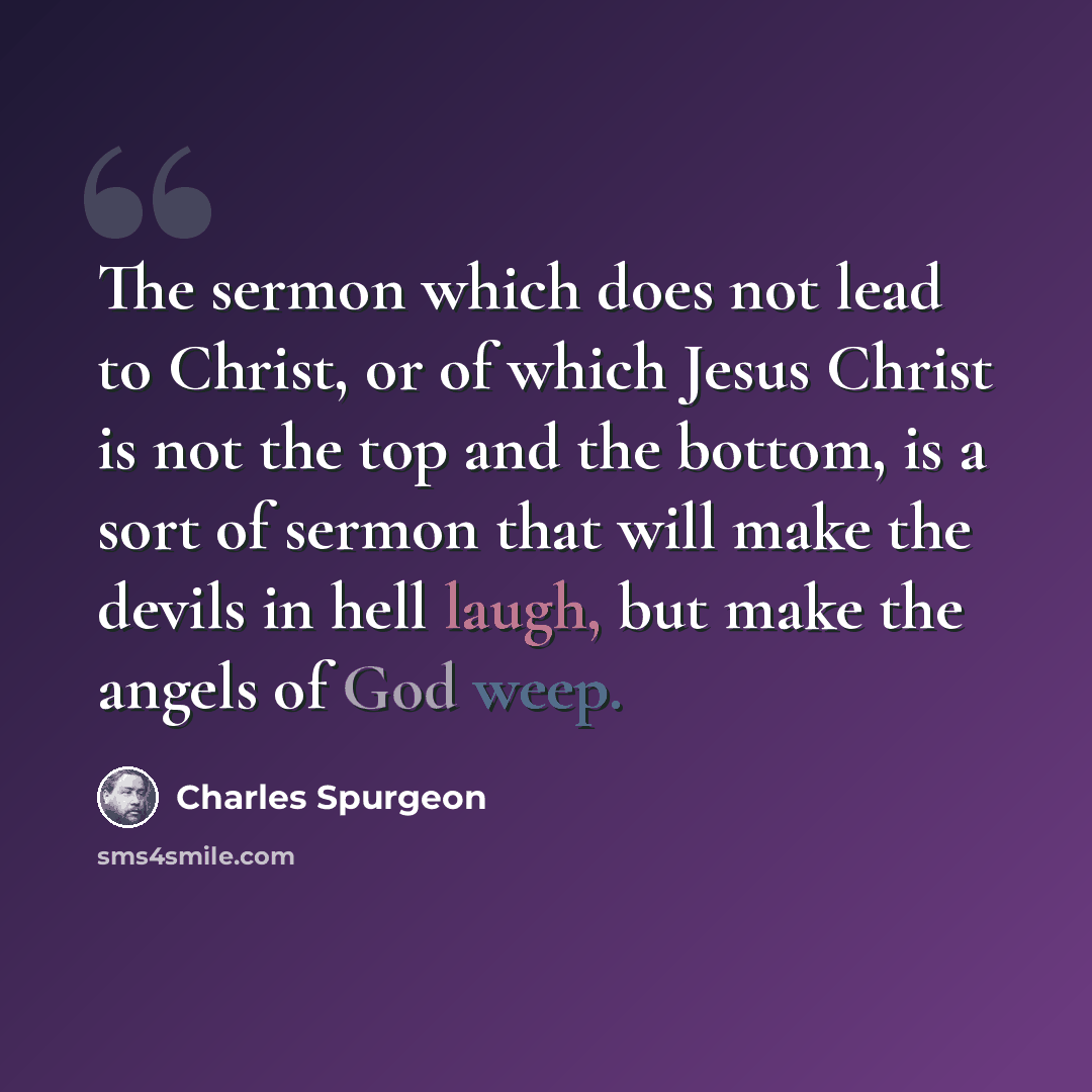 “The sermon which does not lead to Christ, or of which Jesus Christ is not the top and the bottom, is a sort of sermon that will make the devils in hell laugh, but make the angels of God weep.” quote by Charles Spurgeon