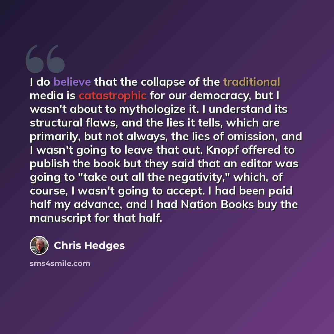 “I do believe that the collapse of the traditional media is catastrophic for our democracy, but I wasn't about to mythologize it. I understand its structural flaws, and the lies it tells, which are primarily, but not always, the lies of omission, and I wasn't going to leave that out. Knopf offered…” quote by Chris Hedges